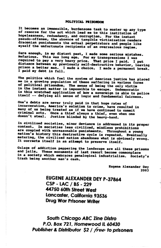 POLITICAL FRISONDON It becomes an imoossible, burdensome task to muster up any type of remorse for the act which lead =e to this institution of hopelessness, redundancy, and corruption. FPor the instant pacudo-offense, the absence of tangible victimization readers draconian punishaents the actual tors and people like =yself the unfortunate recipients of an overzealous regime. Sure enough, in my distant past, I made some serious mistakes. Nefarious. ’This vas long ago. ’Por my transgressions I vas required to pay a very heavy price. That price I paid. I put distance betveen my previously self-destructive behavior, leaving Prison a better man. T made a choice. I made s permanent break. X paid my debt tn full. The politics which fuel the system of American justice has placed me in a groving population of these suffering in various foras of political prisondoa. The sense of being the oaly victim in the instant matter is impossible to escape. Undesccratic is this vretched application of hov a sovereign is able o Lice Atself -- defying all sense of logic and fundasental fairne: One’s debts are never truly paid in that huge rates of incarceration, America’s solution to crime, have resulted in Bany of us being treated as if we have continued to coamit criminal acts. Once a thief alvays a thief, sven vhen one doesn’t steal. Justice blinded by the heavy-hand. minor deviance is addressed in its proper In societies leas civilized, mindless prohibitions are coupled with unreasonable punishments. Throughout a young mation’s history this destructive cycle ia repeated. Eventually maturing, the civilized nation abandones what is obvicusly wrong. It corrects itself in an atteapt to preserve itself. Gulags of addiction peppering the landscape are all these prisons and Jails. These monuseats of last rasort becose coasonplace in a society which embraces penalogical industrisliss. Society’s trash being another man’s cagh. Eugene Alexander Dey 2003 EUGENE ALEXANDER DEY P-37864 CSP - LAC /B5 - 229 44750 60th Sireet West Lancaster, California 93536 Drug War Prisoner Writer South Chicago ABC Zine Distro P.O. Box 721, Homewood IL 60430 Publisher & Distributor $2 / /ree to prisoners